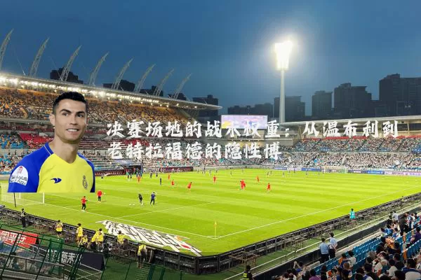 决赛场地的战术权重:从温布利到老特拉福德的隐性博弈
